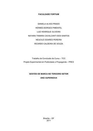 FACULDADE FORTIUM

DANIELA ALVES PRADO
HERMES BORGES PIMENTEL
LUIZ HENRIQUE OLIVEIRA
NAYARA TAMARA CAVALCANTI DOS SANTOS
NEUCILEI SOARES PEREIRA
RICARDO CALDEIRA DE SOUZA

Trabalho de Conclusão de Curso – TCC
Projeto Experimental em Publicidade e Propaganda – PREX

GESTÃO DE MARCA NO TERCEIRO SETOR
ONG SUPERNOVA

Brasília – DF
2011

 