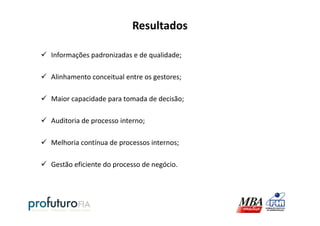 Resultados
Informações padronizadas e de qualidade;
Alinhamento conceitual entre os gestores;
Maior capacidade para tomada de decisão;
Auditoria de processo interno;
Melhoria contínua de processos internos;
Gestão eficiente do processo de negócio.
 