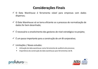 Considerações Finais
O Data Warehouse é ferramenta viável para empresas com dados
dispersos;
O Data Warehouse só se torna eficiente se o processo de normatização de
dados for bem desenhado;
É necessário o envolvimento dos gestores de nível estratégico no projeto;
É um passo importante para a construção de um BI corporativo;
Limitações / Novos estudos:
Utilização de data warehouse como ferramenta de auditoria de processo;
Importância da construção do data warehouse para ferramentas de BI.
 