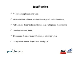 Justificativa
Profissionalização das empresas;
Necessidade de informação de qualidade para tomada de decisão;
Padronização de conceitos e métricas para avaliação de desempenho;
Grande volume de dados;
Diversidade de sistemas de informações não integrados;
Correções de desvios no processo de negócio.
 