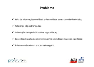 Problema
Falta de informações confiáveis e de qualidade para a tomada de decisão;
Relatórios não padronizados;
Informação sem periodicidade e regularidade;Informação sem periodicidade e regularidade;
Conceitos de avaliação divergentes entre unidades de negócios e gestores;
Baixo controle sobre o processo de negócio.
 