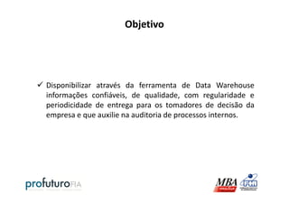 Objetivo
Disponibilizar através da ferramenta de Data Warehouse
informações confiáveis, de qualidade, com regularidade e
periodicidade de entrega para os tomadores de decisão daperiodicidade de entrega para os tomadores de decisão da
empresa e que auxilie na auditoria de processos internos.
 
