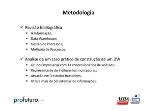 Metodologia
Revisão bibliográfica
A Informação;
Data Warehouse;
Gestão de Processos;
Melhoria de Processos.
Analise de um caso prático de construção de um DW
Grupo Empresarial com 11 concessionários de veículos;
Representante de 7 diferentes montadoras;
Atuação em 3 estados brasileiros;
Utiliza mais de 50 sistemas de informações.
 