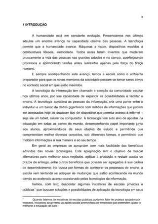 9
1 INTRODUÇÃO
A humanidade está em constante evolução. Presenciamos nos últimos
séculos um enorme avanço na capacidade criativa das pessoas. A tecnologia
permite que a humanidade avance. Máquinas a vapor, dispositivos movidos a
combustíveis fósseis, eletricidade. Todos estes foram inventos que mudaram
bruscamente a vida das pessoas nas grandes cidades e no campo, aperfeiçoando
processos e aprimorando tarefas antes realizadas apenas pela força do braço
humano.
E sempre acompanhando este avanço, temos a escola como o ambiente
preparador para que os novos membros da sociedade possam se tornar seres ativos
no contexto social em que estão inseridos.
A tecnologia da informação tem chamado a atenção da comunidade escolar
nos últimos anos, por sua capacidade de expandir as possibilidades e facilitar o
ensino. A tecnologia aproxima as pessoas da informação, cria uma ponte entre o
indivíduo e um banco de dados gigantesco com milhões de informações que podem
ser acessadas hoje de qualquer tipo de dispositivo que permita acesso à internet –
seja ele um tablet, celular ou computador. A tecnologia tem sido alvo de apostas na
educação em todas as partes do mundo, desempenhando papel importante junto
aos alunos, aproximando-os de seus objetos de estudo e permitindo que
compreendam melhor diversos conceitos, sob diferentes formas, e permitindo que
moldem informações à sua maneira e ao seu tempo.
Em geral as empresas se apropriam com mais facilidade dos benefícios
advindos das novas tecnologias. Esta apropriação tem o objetivo de buscar
alternativas para melhorar seus negócios, agilizar a produção e reduzir custos ou
prazos de entrega, entre outros benefícios que possam ser agregados à sua cadeia
de desenvolvimento. Na busca por formas de aprimorar os processos de ensino, a
escola vem tentando se adequar às mudanças que estão acontecendo no mundo
devido ao acelerado avanço ocasionado pelas tecnologias da informação.
Vemos, com isto, despontar algumas iniciativas de escolas privadas e
públicas1
que buscam soluções e possibilidades de aplicação da tecnologia em seus
1
Quando falamos de iniciativas de escolas publicas, podemos falar de projetos apoiados por
institutos, iniciativas do governo ou ações sociais promovidas por empresas que pretendem ajudar a
melhorar a educação do país.
 