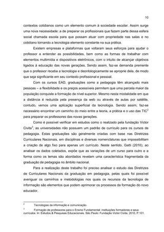 10
contextos cotidianos como um elemento comum à sociedade escolar. Assim surge
uma nova necessidade: a de preparar os profissionais que fazem parte dessa esfera
social chamada escola para que possam atuar com propriedade nas salas e no
cotidiano tornando a tecnologia elemento constante na sua prática.
Existem empresas e plataformas que voltaram seus esforços para ajudar o
professor a entender as possibilidades, bem como as formas de trabalhar com
elementos multimídia e dispositivos eletrônicos, com o intuito de alcançar objetivos
ligados à educação das novas gerações. Sendo assim, faz-se demanda premente
que o professor receba a tecnologia e deontologicamente se aproprie dela, de modo
que seja significante em seu contexto profissional e pessoal.
Com os cursos EAD, graduações como a pedagogia têm alcançado mais
pessoas – a flexibilidade e os preços acessíveis permitem que uma parcela maior da
população conquiste a formação de nível superior. Mesmo nesta modalidade em que
a distância é reduzida pela presença da web ou através de aulas por satélite,
contudo, vemos uma aplicação superficial da tecnologia. Sendo assim, faz-se
necessário encontrar um caminho do meio entre a teoria, a prática e o uso das TIC2
para preparar os professores das novas gerações.
Como é possível verificar em estudos como o realizado pela fundação Victor
Civita3
, as universidades não possuem um padrão de currículo para os cursos de
pedagogia. Estas graduações são geralmente criadas com base nas Diretrizes
Curriculares Nacionais, em disciplinas e diversas nomenclaturas que impossibilitam
a criação de algo fixo para apenas um currículo. Neste sentido, Gatti (2010), ao
analisar os dados coletados, expõe que as variações de um curso para outro e a
forma como os temas são abordados revelam uma característica fragmentada da
graduação de pedagogia no âmbito nacional.
Para a realização deste trabalho foi preciso analisar o estudo das Diretrizes
de Curriculares Nacionais da graduação em pedagogia, pelas quais foi possível
averiguar os caminhos e metodologias nos quais os recursos da tecnologia de
informação são elementos que podem aprimorar os processos da formação do novo
educador.
2
Tecnologias da informação e comunicação.
3
Formação de professores para o Ensino Fundamental: instituições formadoras e seus
currículos. In: Estudos & Pesquisas Educacionais. São Paulo: Fundação Victor Civita, 2010, P.101.
 