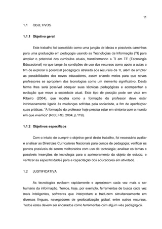 11
1.1 OBJETIVOS
1.1.1 Objetivo geral
Este trabalho foi concebido como uma junção de ideias e possíveis caminhos
para uma graduação em pedagogia usando as Tecnologias da Informação (TI) para
ampliar o potencial dos currículos atuais, transformando a TI em TE (Tecnologia
Educacional) no que tange às condições de uso dos recursos como apoio a aulas a
fim de explorar o potencial pedagógico atrelado aos recursos da TI, além de ampliar
as possibilidades dos novos educadores, assim criando meios para que novos
professores se apropriem das tecnologias como um elemento significativo. Desta
forma lhes será possível adequar suas técnicas pedagógicas e acompanhar a
evolução que move a sociedade atual. Este tipo de posição pode ser vista em
Ribeiro (2004), que mostra como a formação do professor deve estar
intrinsecamente ligada às mudanças sofridas pela sociedade, a fim de aperfeiçoar
suas práticas. “A formação do professor hoje precisa estar em sintonia com o mundo
em que vivemos” (RIBEIRO, 2004, p.119).
1.1.2 Objetivos específicos
Com o intuito de cumprir o objetivo geral deste trabalho, foi necessário avaliar
e analisar as Diretrizes Curriculares Nacionais para cursos de pedagogia; verificar os
pontos possíveis de serem melhorados com uso de tecnologia; analisar os temas e
possíveis inserções de tecnologia para o aprimoramento do objeto de estudo; e
verificar as especificidades para a capacitação dos educadores em atividade.
1.2 JUSTIFICATIVA
As tecnologias evoluem rapidamente e aproximam cada vez mais o ser
humano da informação. Temos, hoje, por exemplo, ferramentas de busca cada vez
mais inteligentes, softwares que interpretam e traduzem simultaneamente em
diversas línguas, navegadores de geolocalização global, entre outros recursos.
Todos estes devem ser encarados como ferramentas com algum viés pedagógico.
 