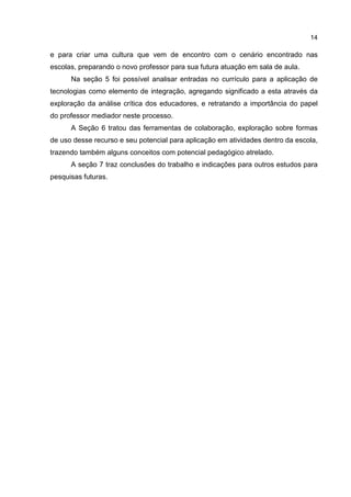 14
e para criar uma cultura que vem de encontro com o cenário encontrado nas
escolas, preparando o novo professor para sua futura atuação em sala de aula.
Na seção 5 foi possível analisar entradas no currículo para a aplicação de
tecnologias como elemento de integração, agregando significado a esta através da
exploração da análise crítica dos educadores, e retratando a importância do papel
do professor mediador neste processo.
A Seção 6 tratou das ferramentas de colaboração, exploração sobre formas
de uso desse recurso e seu potencial para aplicação em atividades dentro da escola,
trazendo também alguns conceitos com potencial pedagógico atrelado.
A seção 7 traz conclusões do trabalho e indicações para outros estudos para
pesquisas futuras.
 