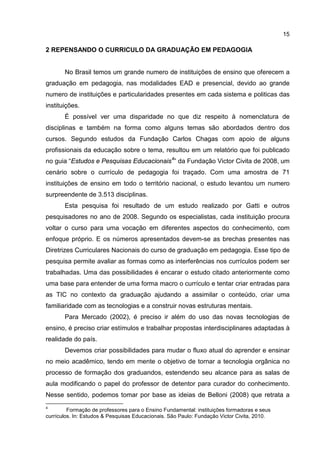 15
2 REPENSANDO O CURRICULO DA GRADUAÇÃO EM PEDAGOGIA
No Brasil temos um grande numero de instituições de ensino que oferecem a
graduação em pedagogia, nas modalidades EAD e presencial, devido ao grande
numero de instituições e particularidades presentes em cada sistema e politicas das
instituições.
É possível ver uma disparidade no que diz respeito à nomenclatura de
disciplinas e também na forma como alguns temas são abordados dentro dos
cursos. Segundo estudos da Fundação Carlos Chagas com apoio de alguns
profissionais da educação sobre o tema, resultou em um relatório que foi publicado
no guia “Estudos e Pesquisas Educacionais4
” da Fundação Victor Civita de 2008, um
cenário sobre o currículo de pedagogia foi traçado. Com uma amostra de 71
instituições de ensino em todo o território nacional, o estudo levantou um numero
surpreendente de 3.513 disciplinas.
Esta pesquisa foi resultado de um estudo realizado por Gatti e outros
pesquisadores no ano de 2008. Segundo os especialistas, cada instituição procura
voltar o curso para uma vocação em diferentes aspectos do conhecimento, com
enfoque próprio. E os números apresentados devem-se as brechas presentes nas
Diretrizes Curriculares Nacionais do curso de graduação em pedagogia. Esse tipo de
pesquisa permite avaliar as formas como as interferências nos currículos podem ser
trabalhadas. Uma das possibilidades é encarar o estudo citado anteriormente como
uma base para entender de uma forma macro o currículo e tentar criar entradas para
as TIC no contexto da graduação ajudando a assimilar o conteúdo, criar uma
familiaridade com as tecnologias e a construir novas estruturas mentais.
Para Mercado (2002), é preciso ir além do uso das novas tecnologias de
ensino, é preciso criar estímulos e trabalhar propostas interdisciplinares adaptadas à
realidade do país.
Devemos criar possibilidades para mudar o fluxo atual do aprender e ensinar
no meio acadêmico, tendo em mente o objetivo de tornar a tecnologia orgânica no
processo de formação dos graduandos, estendendo seu alcance para as salas de
aula modificando o papel do professor de detentor para curador do conhecimento.
Nesse sentido, podemos tomar por base as ideias de Belloni (2008) que retrata a
4
Formação de professores para o Ensino Fundamental: instituições formadoras e seus
currículos. In: Estudos & Pesquisas Educacionais. São Paulo: Fundação Victor Civita, 2010.
 