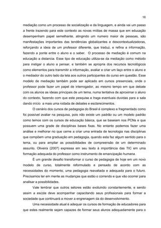 16
mediação como um processo de socialização e da linguagem, e ainda vai um passo
a frente trazendo para este contexto as novas mídias de massa que em educação
desempenham papel semelhante, atingindo um numero maior de pessoas, são
manifestações importantes das tendências globalizantes e descontextualizadoras,
reforçando a ideia de um professor diferente, que traduz, e refina a informação,
fazendo a ponte entre o aluno e o saber. O processo de mediação é comum na
educação a distancia. Esse tipo de educação utiliza-se da mediação como método
para instigar o aluno a pensar, e também se apropria dos recursos tecnológicos
como elementos para transmitir a informação, avaliar e criar um laço entre o aluno e
o mediador do outro lado da tela aos outros participantes do curso em questão. Esse
modelo de mediação também pode ser aplicado em cursos presenciais, onde o
professor pode fazer um papel de interrogador, ao mesmo tempo em que debate
com os alunos as ideias principais de um tema, numa tentativa de aproximar o aluno
do contexto, fazendo com que este pesquise e traga eventuais duvidas para a sala
dando início a mais uma rodada de debates e esclarecimentos.
O cenário dos cursos de pedagogia do Brasil é complexo e fragmentado como
foi possível avaliar na pesquisa, pois não existe um padrão ou um modelo padrão
como temos com os cursos de educação básica, que se baseiam nos PCNs e que
possuem uma grade de disciplinas bases fixas. No entanto podemos fazer uma
análise e melhorar no que cerne a criar uma entrada de tecnologia nas disciplinas
que compõem uma graduação em pedagogia, quando esta faz algum sentido para o
tema, ou para ampliar as possibilidades de compreensão de um determinado
assunto. Oliveira (2007) expressa em seu texto à importância das TIC em uma
formação adequada do professor como instrumento de emancipação humana.
É um grande desafio transformar o curso de pedagogia de hoje em um novo
modelo de curso, totalmente reformulado e pensado de acordo com as
necessidades do momento, uma pedagogia reavaliada e adequada para o futuro.
Precisamos ter em mente as mudanças que estão o correndo e que vão ocorrer para
analisar a possibilidades.
Vale lembrar que outros setores estão evoluindo constantemente, e sendo
assim a escola deve acompanhar capacitando seus profissionais para formar a
sociedade que continuará a mover a engrenagem da do desenvolvimento.
Uma necessidade atual é adequar os cursos de formação de educadores para
que estes realmente sejam capazes de formar seus alunos adequadamente para o
 
