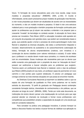 17
futuro. “A formação de novos educadores para uma nova escola, exige novos
modelos e propostas educativas.” (RIBEIRO, 2004, p.120). O mundo é
informatizado, sendo assim precisamos propor modelos de graduação mais flexíveis,
e criar novas propostas que devem ser atualizadas de acordo com as necessidades
do momento, e não um modelo imutável e perpetuo. O ideal é criar uma estrutura
maleável para a nova graduação e também propostas de formação continuada para
ajudar os professores que já atuam nas escolas a entender e se preparar para a
crescente “invasão” da tecnologia no contexto escolar. A educação do futuro deve
precisa ser inovadora. Para Moran (2007) a educação inovadora está apoiada em
um conjunto de propostas com grandes eixos, que podem ser considerados bases e
guias, que poderão ajudar a tornar o processo de ensino-aprendizagem muito mais
flexível e adaptável as diversas situações, são estes o conhecimento integrador e
inovador, desenvolvimento da autoestima e do autoconhecimento (valorização de
todos), formação de alunos empreendedores (criativos, com iniciativa) e a
construção de alunos cidadãos (com valores individuais e sociais). O autor relata
que o professor e a escola devem mudar seus conceitos, e o mesmo de acontecer
com as universidades. Essas mudanças são necessárias para que os alunos que
estão cursando uma graduação com o propósito de atuar na “educação do futuro”
possam ser autônomos e buscar soluções para os problemas que surgirem.
Teremos assim um profissional mais flexível e maleável, como o tipo de professor
que Ribeiro (2004) propõe em seu texto, um professor capaz de pavimentar um novo
caminho e criar pontes para superar obstáculos. É preciso um pedagogo que
consiga contornar as mais diversas situações em que possa se encontrar inserido.
As Diretrizes Curriculares Nacionais já exprimem os detalhes sobre o que se
espera de uma formação de qualidade no País como podemos ver no trecho
extraído do documento. “O perfil do graduado em Pedagogia deverá contemplar
consistente formação teórica, diversidade de conhecimentos e de práticas, que se
articulam ao longo do curso”. (BRASIL, 2006). Tendo por norte este documento, as
instituições de ensino devem pensar uma readequação de currículo para que seja
possível atender ao chamado da revolução e formar novos profissionais com
competências que possibilitem ampliar a capacidade de atuação em uma escola que
está em constante redesenho.
Para conceber na pratica uma pedagogia inovadora, é preciso transpor os
dados e discursos fixados nos textos e buscar formas de viabilizar sua aplicação no
 
