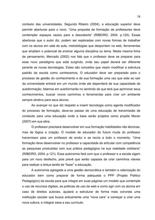 18
contexto das universidades. Segundo Ribeiro (2004), a educação superior deve
permitir aberturas para o novo. “Uma proposta de formação de professores deve
contemplar espaços vazios para a descoberta” (RIBEIRO, 2004, p.120). Essas
aberturas que o autor diz, podem ser exploradas com novas formas de trabalhar
com os alunos em sala de aula, metodologias que despontam na web, ferramentas
que ampliam o potencial de ensinar alguma disciplina ou tema. Nesta mesma linha
de pensamento, Mercado (2002) nos fala que o professor deve se preparar para
esse novo paradigma que está surgindo, onde seu papel deverá ser diferente
perante as novas tecnologias. Estes são conceitos que visam modificar a estrutura
padrão da escola como conhecemos. O educador deve ser preparado para o
processo de gestão do conhecimento e de sua formação uma vez que este ao sair
da universidade entrará em um mundo onde ele dependerá de sua capacidade de
autoformação, falamos em autoformarão no sentindo de que terá que aprimorar seus
conhecimentos, buscar novos caminhos e ferramentas para criar um ambiente
sempre atrativo para seus alunos.
Ao avançar no que diz respeito a inserir tecnologia como agente modificador
do processo de formação, deve-se passar de uma educação de transmissão de
conteúdo para uma educação onde a base serão projetos como propõe Moran
(2007) em sua obra.
O professor precisará desenvolver em sua formação habilidades não técnicas,
mas de lógica e criação. O modelo de educador do futuro muda do professor
transmissor para um professor de evolui e se recria a todo o momento. “Uma
formação deve desenvolver no professor a capacidade de articular com competência
as pesquisas produzidas com sua prática pedagógica na sua realidade cotidiana”
(RIBEIRO, 2004, p.121). Essa autonomia fará com que o professor e a escola sigam
para um novo desfecho, pois prevê que serão capazes de criar caminhos viáveis
para realizar a árdua tarefa de “fazer” a educação.
A autonomia agregada a uma gestão democrática e também a valorização do
educador bem como preparar de forma adequada o PPP (Projeto Politico
Pedagógico) da escola para que integre em suas páginas um modelo que contemple
o uso de recursos digitais, as politicas de uso da web e como agir com os alunos em
caso de direitos autorais, ajudará a estruturar de forma mais concreta uma
instituição escolar que busca arduamente uma “nova cara” a começar a criar uma
nova cultura, e integrar essa a seu currículo.
 