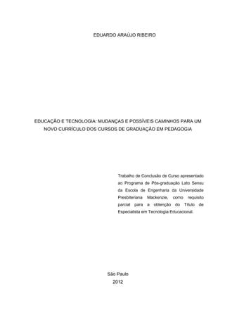 EDUARDO ARAÚJO RIBEIRO
EDUCAÇÃO E TECNOLOGIA: MUDANÇAS E POSSÍVEIS CAMINHOS PARA UM
NOVO CURRÍCULO DOS CURSOS DE GRADUAÇÃO EM PEDAGOGIA
Trabalho de Conclusão de Curso apresentado
ao Programa de Pós-graduação Lato Sensu
da Escola de Engenharia da Universidade
Presbiteriana Mackenzie, como requisito
parcial para a obtenção do Título de
Especialista em Tecnologia Educacional.
São Paulo
2012
 