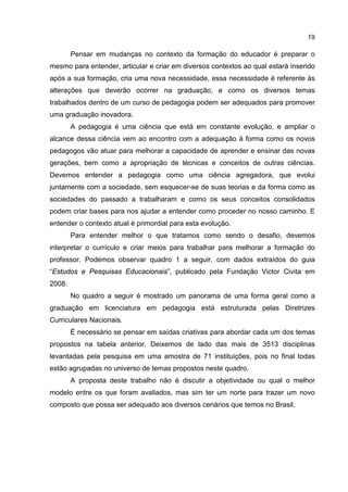 19
Pensar em mudanças no contexto da formação do educador é preparar o
mesmo para entender, articular e criar em diversos contextos ao qual estará inserido
após a sua formação, cria uma nova necessidade, essa necessidade é referente às
alterações que deverão ocorrer na graduação, e como os diversos temas
trabalhados dentro de um curso de pedagogia podem ser adequados para promover
uma graduação inovadora.
A pedagogia é uma ciência que está em constante evolução, e ampliar o
alcance dessa ciência vem ao encontro com a adequação à forma como os novos
pedagogos vão atuar para melhorar a capacidade de aprender e ensinar das novas
gerações, bem como a apropriação de técnicas e conceitos de outras ciências.
Devemos entender a pedagogia como uma ciência agregadora, que evolui
juntamente com a sociedade, sem esquecer-se de suas teorias e da forma como as
sociedades do passado a trabalharam e como os seus conceitos consolidados
podem criar bases para nos ajudar a entender como proceder no nosso caminho. E
entender o contexto atual é primordial para esta evolução.
Para entender melhor o que tratamos como sendo o desafio, devemos
interpretar o currículo e criar meios para trabalhar para melhorar a formação do
professor. Podemos observar quadro 1 a seguir, com dados extraídos do guia
“Estudos e Pesquisas Educacionais”, publicado pela Fundação Victor Civita em
2008.
No quadro a seguir é mostrado um panorama de uma forma geral como a
graduação em licenciatura em pedagogia está estruturada pelas Diretrizes
Curriculares Nacionais.
É necessário se pensar em saídas criativas para abordar cada um dos temas
propostos na tabela anterior. Deixemos de lado das mais de 3513 disciplinas
levantadas pela pesquisa em uma amostra de 71 instituições, pois no final todas
estão agrupadas no universo de temas propostos neste quadro.
A proposta deste trabalho não é discutir a objetividade ou qual o melhor
modelo entre os que foram avaliados, mas sim ter um norte para trazer um novo
composto que possa ser adequado aos diversos cenários que temos no Brasil.
 