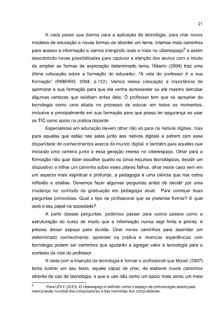 21
A cada passo que damos para a aplicação de tecnologia, para criar novos
modelos de educação e novas formas de abordar um tema, criamos mais caminhos
para acesso a informação e vamos imergindo mais e mais no ciberespaço6
e assim
descobrindo novas possibilidades para capturar a atenção dos alunos com o intuito
de ampliar as formas de exploração determinado tema. Ribeiro (2004) traz uma
ótima colocação sobre a formação do educador. “A vida do professor é a sua
formação” (RIBEIRO, 2004, p.122). Vemos nessa colocação a importância de
aprimorar a sua formação para que ela venha acrescentar ou até mesmo derrubar
algumas certezas que existiam antes dela. O professor tem que se apropriar da
tecnologia como uma aliada no processo de educar em todos os momentos,
inclusive e principalmente em sua formação para que possa ter segurança ao usar
as TIC como apoio na pratica docente.
Especialistas em educação devem olhar não só para os nativos digitais, mas
para aqueles que estão nas salas junto aos nativos digitais e sofrem com essa
disparidade de conhecimentos acerca do mundo digital, e também para aqueles que
iniciarão uma carreira junto a essa geração imersa no ciberespaço. Olhar para a
formação não quer dizer escolher quatro ou cinco recursos tecnológicos, decidir um
dispositivo e trilhar um caminho sobre estes pilares falhos, olhar neste caso vem em
um aspecto mais espiritual e profundo, a pedagogia é uma ciência que nos cobra
reflexão e análise. Devemos fazer algumas perguntas antes de decidir por uma
mudança no currículo da graduação em pedagogia atual. Para começar duas
perguntas primordiais. Qual o tipo de profissional que se pretende formar? E qual
será o seu papel na sociedade?
A partir dessas perguntas, podemos passar para outros passos como a
estruturação do curso de modo que a informação nunca seja finita e pronta, é
preciso deixar espaço para duvida. Criar novos caminhos para assimilar um
determinado conhecimento, aprender na prática e vivenciar experiências com
tecnologia podem ser caminhos que ajudarão a agregar valor à tecnologia para o
contexto da vida do professor.
A ideia com a inserção da tecnologia é formar o profissional que Moran (2007)
tenta ilustrar em seu texto, aquele capaz de criar, de elaborar novos caminhos
através do uso de tecnologia, e que a use não como um apoio mais como um meio
6
Para LÉVY (2010). O ciberespaço é definido como o espaço de comunicação aberto pela
interconexão mundial dos computadores e das memórias dos computadores.
 