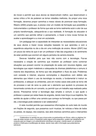 22
de inovar e permitir que seus alunos se desenvolvam melhor, que desenvolvam o
senso crítico a fim de poderem se tornar cidadãos melhores. Ao propor uma nova
formação, devemos propor caminhos e meios viáveis de promover essa formação.
Ribeiro (2004) propõe que, é preciso criar um modelo de formação que possibilite e
instrumentalize o professor de forma que este se torne realmente autor e ator de sua
própria transformação, adequando-se a sua realidade. A formação do educador é
um caminho que permite refinar o pensamento, e trazer a tona novas formas de
avaliar a aprendizagem e a viver em sociedade.
Um pedagogo tem a capacidade de interpretar as necessidades educacionais
de seus alunos e trazer novas soluções baseado no que aprendeu e com a
experiência adquirida no dia a dia em uma instituição de ensino. Moran (2007) traz
um pouco da rotina do que é ser um professor e fala das angustias e do sentimento
de estar perdido que ocorrem em alguns períodos da carreira docente.
Deve-se trabalhar para que isso não ocorra com a tecnologia. Faz-se
necessária a criação de caminhos que mostrem ao professor como contornar
situações que possam ocorrer na preparação de aulas com recursos digitais, usar
tecnologias que sejam maleáveis e adequadas às diversas plataformas e comuns à
maioria dos dispositivos, de forma que não atrapalhem o fluxo da aula. Problemas
com conexão à internet, arquivos corrompidos e dispositivos com defeito são
elementos que inibem o uso da tecnologia na escola, o fundamental é instruir os
professores, e adequar os ambientes, pois em muitos casos esta pode se torna vilã
do processo e sair de cena ou pode ser o elemento que ajudará no processo de
transmissão correta de um conceito, ou permitir que um trabalho seja realizado pelos
alunos. Precisamos tornar a tecnologia algo simples e comum, e que ajude o
professor a passar por estas fases de angústia, dando mais força à sua trajetória. No
sentido de ajudar a trilhar uma carreira que começa na formação, ou que passa por
ela, a tecnologia pode colaborar e ser colaborativa7
.
A rede mundial permite que acessemos informações do outro lado do mundo
em frações de segundo, que possamos ouvir musicas, ler noticias e fatos de todos
os países, do espaço, dos oceanos, isso abre diversos caminhos para o intercambio
7
Colaborativa no sentido de que a troca entre os graduandos em fóruns, wikis ou páginas (no
caso de redes sociais como o Facebook) sobre algum tema especifico, podem ser trabalhados em
conjunto para se chegar a um entendimento individual e do grupo, criando assim um ambiente
propicio e fértil para a proliferação de ideias, dando mais valor a formação que pretendemos
estruturar.
 