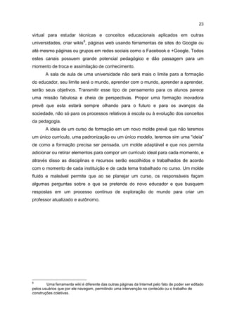 23
virtual para estudar técnicas e conceitos educacionais aplicados em outras
universidades, criar wikis8
, páginas web usando ferramentas de sites do Google ou
até mesmo páginas ou grupos em redes sociais como o Facebook e +Google. Todos
estes canais possuem grande potencial pedagógico e dão passagem para um
momento de troca e assimilação de conhecimento.
A sala de aula de uma universidade não será mais o limite para a formação
do educador, seu limite será o mundo, aprender com o mundo, aprender a aprender,
serão seus objetivos. Transmitir esse tipo de pensamento para os alunos parece
uma missão fabulosa e cheia de perspectivas. Propor uma formação inovadora
prevê que esta estará sempre olhando para o futuro e para os avanços da
sociedade, não só para os processos relativos à escola ou à evolução dos conceitos
da pedagogia.
A ideia de um curso de formação em um novo molde prevê que não teremos
um único currículo, uma padronização ou um único modelo, teremos sim uma “ideia”
de como a formação precisa ser pensada, um molde adaptável e que nos permita
adicionar ou retirar elementos para compor um currículo ideal para cada momento, e
através disso as disciplinas e recursos serão escolhidos e trabalhados de acordo
com o momento de cada instituição e de cada tema trabalhado no curso. Um molde
fluido e maleável permite que ao se planejar um curso, os responsáveis façam
algumas perguntas sobre o que se pretende do novo educador e que busquem
respostas em um processo continuo de exploração do mundo para criar um
professor atualizado e autônomo.
8
Uma ferramenta wiki é diferente das outras páginas da Internet pelo fato de poder ser editado
pelos usuários que por ele navegam, permitindo uma intervenção no conteúdo ou o trabalho de
construções coletivas.
 
