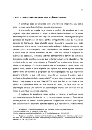 24
3 NOVOS CONCEITOS PARA UMA EDUCAÇÃO INOVADORA
A tecnologia pode ser encarada como um elemento integrador. Esta estará
cada vez mais presente em todos os setores da sociedade.
A adequação da escola para integrar e usufruir da tecnologia de forma
orgânica deve trazer mudanças no modo de operar da instituição escola. Os Alunos
estão chegando à escola com uma carga de conhecimentos / informações que pode
perpassar os do professor em alguns pontos, principalmente no que diz respeito ao
domínio da tecnologia. Essa situação causa desconforto naqueles que estão
acostumados a ter a escola como um ambiente onde um interlocutor transmite e os
demais indivíduos atuam apenas como ouvintes sem trazer nada de novo para expor
e dividir com os demais elementos da sala. Com isso vemos a exigência da
evolução da sociedade, onde cada vez mais conhecimento e domínio de técnicas e
tecnologias serão exigidos daqueles que pretendem atuar como educadores. Não
conhecimento no que cerne decorar a Wikipédia9
ou simplesmente buscar uma
referencia no Google. Conhecimento deve ser encarado como conhecimento que
permita ouvir, refletir e então exprimir uma opinião que tenha alguma relevância
sobre o tema em questão, e que precise de mais explicações para que as pessoas
possam entender o que está sendo proposto ou exposto, é preciso que o
conhecimento seja assimilado e acomodado10
como o que é proposto pela teoria de
Piaget, como podemos ver em Wood (2003), autor que fala sobre Piaget, e que
retrata a cumplicidade entre os dois termos na teoria, na qual cada ato de
assimilação envolve um elemento de acomodação, criando um processo que se
repete a cada nova experiência adquirida.
A mudança de paradigma nesse sentido é inerente, o professor nesse
processo deve passar de detentor do conhecimento para explorador. Este tipo de
mudança criará um modelo novo de pensador, um pensador socrático que irá junto
aos seus educandos explorar e aprender sobre o que não conhece, ou trabalhar de
9
A Wikipédia é uma enciclopédia livre que está a ser construída por milhares de
colaboradores de todas as partes do mundo. Em
http://pt.wikipedia.org/wiki/Wikipédia:Sobre_a_Wikipédia (acesso em 07/10/2012).
10
Piaget usa esse termo para se referir às mudanças, com frequências mínimas, que precisam
ser feitas nos esquemas de atividades preexistentes para tornar possível a assimilação de uma nova
experiência. (WOOD, 2003, p.65).
 