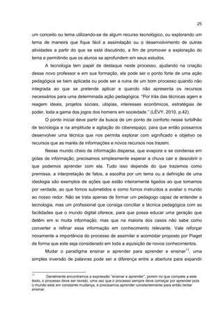 25
um conceito ou tema utilizando-se de algum recurso tecnológico, ou explorando um
tema de maneira que fique fácil a assimilação ou o desenvolvimento de outras
atividades a partir do que se está discutindo, a fim de promover a exploração do
tema e permitindo que os alunos se aprofundem em seus estudos.
A tecnologia tem papel de destaque neste processo, ajudando na criação
desse novo professor e em sua formação, ela pode ser o ponto forte de uma ação
pedagógica se bem aplicada ou pode ser a ruina de um bom processo quando não
integrada ao que se pretende aplicar e quando não apresenta os recursos
necessários para uma determinada ação pedagógica. “Por trás das técnicas agem e
reagem ideais, projetos sociais, utopias, interesses econômicos, estratégias de
poder, toda a gama dos jogos dos homens em sociedade.” (LÉVY, 2010, p.42).
O ponto inicial deve partir da busca de um ponto de conforto nesse turbilhão
de tecnologia e na amplitude e agitação do ciberespaço, para que então possamos
desenvolver uma técnica que nos permita explorar com significado e objetivo os
recursos que as marés de informações e novos recursos nos trazem.
Nesse mundo cheio de informação dispersa, que evapora e se condensa em
gotas de informação, precisamos simplesmente esperar a chuva cair e descobrir o
que podemos aprender com ela. Tudo isso depende do que trazemos como
premissa, a interpretação de fatos, a escolha por um tema ou a definição de uma
ideologia são exemplos de ações que estão inteiramente ligados ao que tomamos
por verdade, ao que fomos submetidos e como fomos instruídos a avaliar o mundo
ao nosso redor. Não se trata apenas de formar um pedagogo capaz de entender a
tecnologia, mas um profissional que consiga conciliar a técnica pedagógica com as
facilidades que o mundo digital oferece, para que possa educar uma geração que
detêm em si muita informação, mas que na maioria dos casos não sabe como
converter e refinar essa informação em conhecimento relevante. Vale reforçar
novamente a importância do processo de assimilar e acomodar proposto por Piaget
de forma que este seja considerado em toda a aquisição de novos conhecimentos.
Mudar o paradigma ensinar e aprender para aprender e ensinar11
, uma
simples inversão de palavras pode ser a diferença entre a abertura para expandir
11
Geralmente encontramos a expressão “ensinar e aprender”, porem no que compete a este
texto, o processo deve ser revisto, uma vez que o processo sempre deve começar por aprender pois
o mundo está em constante mudança, e precisamos aprender constantemente para então tentar
ensinar.
 