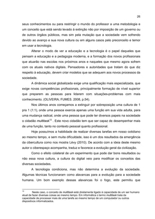 26
seus conhecimentos ou para restringir o mundo do professor a uma metodologia e
um conceito que está sendo levado à extinção não por imposição de um governo ou
de outros órgãos públicos, mas sim pela mutação que a sociedade vem sofrendo
devido ao avanço e sua nova cultura ou em alguns casos pelo preconceito e temor
em usar a tecnologia.
Alterar o modo de ver a educação e a tecnologia é o papel daqueles que
pensam a educação e a pedagogia moderna, e a formação dos novos profissionais
que atuarão nas escolas nos próximos anos e naqueles que mesmo agora sofrem
com os atuais nativos digitais. Pensadores e autoridades que tratam do que diz
respeito à educação, devem criar modelos que se adequem aos novos processos da
sociedade.
A dinâmica social globalizada exige uma qualificação mais especializada, que
exige novas competências profissionais, principalmente formação de nível superior
que preparem as pessoas para lidarem com situações-problemas com mais
conhecimento. (OLIVEIRA; FUMES. 2008, p.54).
Nos últimos anos começamos a extinguir por sobreposição uma cultura de 1
pra 1 (1:1), onde uma pessoa exercia apenas uma função em sua vida adulta, para
uma mudança radical, onde uma pessoa que pode ter diversos papeis na sociedade
o cidadão multitask12
. Este novo cidadão tem que ser capaz de desempenhar mais
de uma função, tanto no contexto pessoal quanto profissional.
Hoje possuímos a habilidade de realizar diversas tarefas em nosso cotidiano
ao mesmo tempo, e sem muita dificuldade, isso é um dos resultados da emergência
da cibercultura como nos mostra Lévy (2010). De acordo com a ideia deste mesmo
autor o ciberespaço acompanha, traduz e favorece a evolução geral da civilização.
Como o efeito colateral de um experimento que pode dar bons resultados ou
não essa nova cultura, a cultura do digital veio para modificar os conceitos das
diversas sociedades.
A tecnologia condiciona, mas não determina a evolução da sociedade.
Algumas técnicas funcionaram como alavancas para a evolução para a sociedade
humana. Um bom exemplo dessas alavancas foi o fogo, este permitiu que
12
Neste caso, o conceito de multitask está diretamente ligado à capacidade de um ser humano
atual de fazer diversas coisas ao mesmo tempo. Em informática o termo multitask trata da
capacidade de processar mais de uma tarefa ao mesmo tempo de um computador ou outros
dispositivos informatizados.
 