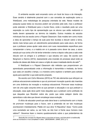 28
O ambiente escolar será encarado como um local de troca e de interação.
Esse cenário é totalmente possível com o uso conceitos de exploração como a
WebQuest, uma metodologia de pesquisa orientada da web. Nesse modelo de
pesquisa quase todos os recursos podem ser providos pela web, mas o professor
pode estender a WebQuest para o mundo físico, onde o resultado pode ser uma
exposição ou outro tipo de apresentação que os alunos que estão realizando a
tarefa devem apresentar ao término do trabalho. Outros modelos de estudos
individuais fora da escola como o Flipped Classroom. Este modelo tem como intuito
a ideia de aproveitar o tempo de aula para tirar duvidas e discutir sobre o tema,
dando mais tempo para um atendimento personalizado para cada aluno, de forma
que o professor possa ajudar cada aluno com suas necessidades especificas para
compreender o tema, e a matéria em si é passada como dever de casa, o aluno
estuda por sua conta a fim de tentar entender o tema e depois volta para a sala onde
discute com os amigos e o professor o que estudou em casa. De acordo com
Bergmann e Samns (2012), basicamente uma inversão do processo atual onde as
tarefas de classe são feitas em casa e a lição de casa é realizada dentro da sala14
.
A WebQuest e o Flipped Classroom são métodos que proporcionam um
aprendizado personalizado onde a informação é transmitida e mediada, de forma
que cada um escolhe o tempo, e a maneira como explorar e também para solicitar
ajuda para assimilar o que está sendo proposto.
De acordo com Coll e Monereo (2010) as TIC são elementos que reforçam as
práticas educacionais existentes e que só promovem inovação quando são inseridas
em uma dinâmica de inovação e mudança educacional. Promover essa mudança
vem de uma ação conjunta entre os que pensam a educação e os que praticam a
educação, essa ação deve partir mais daqueles que a praticam como profissão do
que daqueles que filosofam sobre ela, posto que estes estejam diante dos
aprendizes e são eles que devem encabeçar essa evolução.
O oficio de educador prevê que este deve levar o conhecimento com o intuito
de promover mudanças para o futuro, sem a pretensão de ver tais mudanças
acontecerem imediatamente. Platão em sua obra “A Republica” disse: “Como pode
uma sociedade ser salva, ou ser forte, se não tiver à frente seus homens mais
sábios?”. Devemos fazer o mesmo questionamento sobre o que pretendemos da
14
Basically the concept of a flipped class is now done at home, and that which is traditionally
done as homework in now completed in class.” (BERGMANN ; SAMS, 2012, p.?)
 