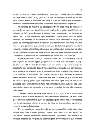 29
escola, e o tipo de professor que iremos formar com o intuito que este professor
aprimore suas técnicas pedagógicas, e que faça as conexões necessárias entre os
mais diversos temas e propostas para levar o aluno ao objetivo que é assimilar e
acomodar o conhecimento adquirido, construindo novas estruturas cognitivas.
O processo de mudança da educação pede um papel mais de mediação e
preparação de aulas que possibilitem mais exploração e outras possibilidades de
entender um dado tema, devemos ao educar tomar posturas como as propostas por
Moran (2007, p. 73). “Ao educar, tornamos visíveis nossos valores, atitudes, ideais,
emoções”. O processo de educar em um cenário onde sites como o Google são
portais de informações diversas e dispersas é fundamental que tenhamos postura e
reações que permitam que alunos e colegas de trabalho possam considerar
relevantes nossas colocações e até mesmo as duvidas sobre temas diversos, além
de sua habilidade de contornar situações que saiam de suas habilidades atuais, mas
que poderão fazer parte de um novo momento de estudo em outra situação.
É preciso encarar a duvida, o “não saber” como uma oportunidade de explorar
para explorar, de criar situações que permitam que você como educador e o grupo
de alunos ou até mesmo de professores da sua instituição possam avançar na
descoberta e na construção das estruturas cognitivas, tornando esse conhecimento
parte relevante do seu repertório. O processo é conjunto e colaborativo, e cada um
pode assimilar a informação de diversas formas e em diferentes momentos.
Transformando a escola em um local de reflexão e de debate, proporcionamos que
as situações pedagógicas sejam exploradas com mais vigor do que 5 minutos de
discussão sobre um determinado tema nos 5 minutos finais da aula que não serão
assimilados, devido ao desgaste a forma como as aulas de hoje são encaradas
pelos alunos.
Tendo em mente as palavras de Moran “A educação é um processo onde
reunimos o maior número de certezas para lidar com as incertezas.” (MORAN 2007,
p.40). Deve-se transformar o curso de pedagogia para formar não só educadores,
mas também pessoas criativas e capazes de dispor de recursos atuais e pertinentes
para criar uma escola inovadora.
Em um mundo em constante evolução, temos que refletir muito sobre a fala
anterior de Moran e entender que nosso conhecimento não é finito nem fechado em
um pacote. Somos expansíveis intelectualmente, precisamos nos apropriar de
métodos, modelos de pesquisa, de objetos digitais e outros recursos que permitam
 