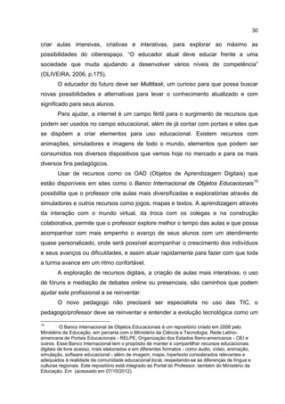 30
criar aulas imersivas, criativas e interativas, para explorar ao máximo as
possibilidades do ciberespaço. “O educador atual deve educar frente a uma
sociedade que muda ajudando a desenvolver vários níveis de competência”
(OLIVEIRA, 2006, p.175).
O educador do futuro deve ser Multitask, um curioso para que possa buscar
novas possibilidades e alternativas para levar o conhecimento atualizado e com
significado para seus alunos.
Para ajudar, a internet é um campo fértil para o surgimento de recursos que
podem ser usados no campo educacional, além de já contar com portais e sites que
se dispõem a criar elementos para uso educacional. Existem recursos com
animações, simuladores e imagens de todo o mundo, elementos que podem ser
consumidos nos diversos dispositivos que vemos hoje no mercado e para os mais
diversos fins pedagógicos.
Usar de recursos como os OAD (Objetos de Aprendizagem Digitais) que
estão disponíveis em sites como o Banco Internacional de Objetos Educacionais15
possibilita que o professor crie aulas mais diversificadas e exploratórias através de
simuladores e outros recursos como jogos, mapas e textos. A aprendizagem através
da interação com o mundo virtual, da troca com os colegas e na construção
colaborativa, permite que o professor explore melhor o tempo das aulas e que possa
acompanhar com mais empenho o avanço de seus alunos com um atendimento
quase personalizado, onde será possível acompanhar o crescimento dos indivíduos
e seus avanços ou dificuldades, e assim atuar rapidamente para fazer com que toda
a turma avance em um ritmo confortável.
A exploração de recursos digitais, a criação de aulas mais interativas, o uso
de fóruns e mediação de debates online ou presenciais, são caminhos que podem
ajudar este profissional a se reinventar.
O novo pedagogo não precisará ser especialista no uso das TIC, o
pedagogo/professor deve se reinventar e entender a evolução tecnológica como um
15
O Banco Internacional de Objetos Educacionais é um repositório criado em 2008 pelo
Ministério da Educação, em parceria com o Ministério da Ciência e Tecnologia, Rede Latino-
americana de Portais Educacionais - RELPE, Organização dos Estados Ibero-americanos - OEI e
outros. Esse Banco Internacional tem o propósito de manter e compartilhar recursos educacionais
digitais de livre acesso, mais elaborados e em diferentes formatos - como áudio, vídeo, animação,
simulação, software educacional - além de imagem, mapa, hipertexto considerados relevantes e
adequados à realidade da comunidade educacional local, respeitando-se as diferenças de língua e
culturas regionais. Este repositório está integrado ao Portal do Professor, também do Ministério da
Educação. Em (acessado em 07/10/2012).
 