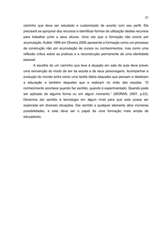 31
caminho que deve ser estudado e customizado de acordo com seu perfil. Ele
precisará se apropriar dos recursos e identificar formas de utilização destes recursos
para trabalhar junto a seus alunos. Uma vez que a formação não ocorre por
acumulação. Kullok 1999 em Oliveira 2006 apresenta a formação como um processo
de construção não por acumulação de cursos ou conhecimentos, mas como uma
reflexão critica sobre as praticas e a reconstrução permanente de uma identidade
pessoal.
A escolha de um caminho que leve à atuação em sala de aula deve prever
uma reinvenção do modo de ser da escola e de seus personagens. Acompanhar a
evolução do mundo entra como uma tarefa diária daqueles que pensam e idealizam
a educação e também daqueles que a realizam no chão das escolas. “O
conhecimento acontece quando faz sentido, quando é experimentado. Quando pode
ser aplicado de alguma forma ou em algum momento.” (MORAN, 2007, p.23).
Devemos dar sentido à tecnologia em algum nível para que esta possa ser
explorada em diversas situações. Dar sentido a qualquer elemento abre inúmeras
possibilidades, e este deve ser o papel de uma formação mais ampla de
educadores.
 