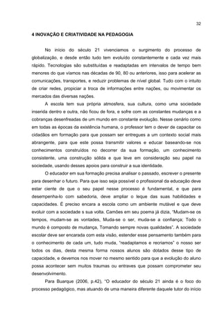 32
4 INOVAÇÃO E CRIATIVIDADE NA PEDAGOGIA
No início do século 21 vivenciamos o surgimento do processo de
globalização, e desde então tudo tem evoluído constantemente e cada vez mais
rápido. Tecnologias são substituídas e readaptadas em intervalos de tempo bem
menores do que víamos nas décadas de 90, 80 ou anteriores, isso para acelerar as
comunicações, transportes, e reduzir problemas de nível global. Tudo com o intuito
de criar redes, propiciar a troca de informações entre nações, ou movimentar os
mercados das diversas nações.
A escola tem sua própria atmosfera, sua cultura, como uma sociedade
inserida dentro e outra, não ficou de fora, e sofre com as constantes mudanças e a
cobranças desenfreadas de um mundo em constante evolução. Nesse cenário como
em todas as épocas da existência humana, o professor tem o dever de capacitar os
cidadãos em formação para que possam ser entregues a um contexto social mais
abrangente, para que este possa transmitir valores e educar baseando-se nos
conhecimentos construídos no decorrer da sua formação, um conhecimento
consistente, uma construção sólida e que leve em consideração seu papel na
sociedade, usando desses apoios para construir a sua identidade.
O educador em sua formação precisa analisar o passado, escrever o presente
para desenhar o futuro. Para que isso seja possível o profissional da educação deve
estar ciente de que o seu papel nesse processo é fundamental, e que para
desempenha-lo com sabedoria, deve ampliar o leque das suas habilidades e
capacidades. É preciso encara a escola como um ambiente mutável e que deve
evoluir com a sociedade s sua volta. Camões em seu poema já dizia, “Mudam-se os
tempos, mudam-se as vontades, Muda-se o ser, muda-se a confiança; Todo o
mundo é composto de mudança, Tomando sempre novas qualidades”. A sociedade
escolar deve ser encarada com esta visão, estender esse pensamento também para
o conhecimento de cada um, tudo muda, “readaptamos e recriamos” o nosso ser
todos os dias, desta mesma forma nossos alunos são dotados desse tipo de
capacidade, e devemos nos mover no mesmo sentido para que a evolução do aluno
possa acontecer sem muitos traumas ou entraves que possam comprometer seu
desenvolvimento.
Para Buarque (2006, p.42), “O educador do século 21 ainda é o foco do
processo pedagógico, mas atuando de uma maneira diferente daquele tutor do início
 