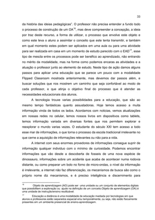 33
da história das ideias pedagógicas”. O professor não precisa entender a fundo todo
o processo de construção de um OA16
, mas deve compreender a concepção, a ideia
por traz deste recurso, a forma de utilizar, o processo que envolve este objeto e
como este leva o aluno a assimilar o conceito que este tenta transmitir, e também
em qual momento estes podem ser aplicados em uma aula ou para uma atividade
para ser realizada em casa em um momento de estudo parecido com o EAD17
, esse
tipo de mescla entre os processos pode ser benéfico ao aprendizado, não entrando
no mérito da modalidade, mas na forma como podemos encaras as atividades e a
atuação o professor junto ao elemento de estudo. Neste tipo de ação damos alguns
passos para aplicar uma educação que se parece um pouco com a modalidade
Flipped Classroom mostrada anteriormente, mas devemos dar passos além, e
buscar soluções que nos mostrem um caminho que seja confortável ao modo de
cada professor, e que atinja o objetivo final do processo que é atender as
necessidades educacionais dos alunos.
A tecnologia trouxe varias possibilidades para a educação, que são ao
mesmo tempo fantásticas quanto assustadoras. Hoje temos acesso a muita
informação vinda de todos os lados. Acordamos com noticias, vemos atualizações
em nossas redes no celular, lemos nossos livros em dispositivos como tablets,
temos informação variada em diversas fontes que nos permitem explorar e
reexplorar o mundo varias vezes. O estudante do século XXI tem acesso a todo
esse mar de informações, o que torna o processo da escola tradicional irrelevante no
que cerne a aquisição de informações relevantes ou não para a vida.
A internet com seus enormes provedores de informações consegue suprir de
informação qualquer individuo com o mínimo de curiosidade. Podemos encontrar
informações que vão desde a descoberta de fosseis de uma nova espécie de
dinossauro, informações sobre um acidente que acaba de acontecer numa rodovia
distante, ou como preparar um bolo no forno de micro-ondas, o nível da informação
é irrelevante, a internet não faz diferenciação, os mecanismos de busca são como o
próprio nome diz mecanismos, e é preciso inteligência e discernimento para
16
Objeto de aprendizagem (AO) pode ser uma unidade ou um conjunto de elementos digitais
que possibilitem a exploração ou ajude na definição de um conceito.Objeto de aprendizagem (OA) é
uma unidade de instrução/ensino reutilizável.
17
Educação a distância é uma modalidade de educação mediada por tecnologias em que
alunos e professores estão separados espacial e/ou temporalmente, ou seja, não estão fisicamente
presentes em um ambiente presencial de ensino-aprendizagem.
 