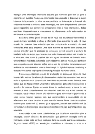 34
distinguir uma informação irrelevante daquela que realmente pode ser útil para o
momento em questão. Toda essa informação fica arquivada e disponível a quem
interesse independente do nível de complexidade da informação, a internet não
seleciona ou limita o acesso a esta informação, ela serve simplesmente como um
grande repositório que sempre vai armazenando mais e mais informações, dados
que ficam disponíveis para a uma pangeia do ciberespaço, onde todos podem se
encontrar e trocar informações.
Essa nova aldeia global precisa de um novo tipo de professor reinventado e
capaz de trazer sanidade e refinar a informação bruta adquirida na web. O novo
modelo de professor deve entender que seu conhecimento acumulado não será
substituído, mas deve encontrar uma nova maneira de abordar seus alunos, ele
precisa entender que no processo de educação, deverá assumir a postura de
mediador entre os alunos e os recursos que estão disponíveis sejam eles virtuais, ou
o misto dos dois como é possível ver em alguns ambientes de imersão como
ferramentas de realidade aumentada e em dispositivos como o Kinect, que permitem
que o usuário execute algumas ações sem o uso de controles, caracterizando um
ambiente de imersão onde a pessoa deve imergir no digital através de um display e
realizar ações com o corpo para executar alguma ação no mundo virtual.
É necessário repensar o curso de graduação em pedagogia para este novo
mundo. Não se trata da reinvenção dos conceitos, ou teorias estudadas, pois temos
muito a aprender ainda com estudos realizados no passado e com filósofos, com
teorias que até hoje permitem uma melhor compreensão por parte de educadores e
também de pessoas ligadas a outras áreas do conhecimento, a cerca do ser
humano e seus comportamentos nas diversas fases da vida e no convívio na
sociedade. Deve-se falar sim em uma reinvenção para apresentar os professores a
estes novos recursos fazendo com que compreendam a necessidade de se
adaptarem aos novos recursos e para que da mesma forma como se mostram
criativos para aulas com 30 alunos, giz e apagador, possam ser criativos com os
novos recursos tecnológicos, se apropriando destes como algo que fará parte do seu
repertório.
A tecnologia trouxe novas possibilidades que podem ser adequadas para a
educação, criaram cenários de comunicação que permitem interação entre os
indivíduos, e isso pode ser bem explorado tanto na escola quanto na graduação.
Segundo Moran (2007) as tecnologias possibilitam a interação, a troca e a
 