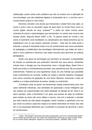 35
colaboração, porem existe outro problema que não se resolve com a aplicação de
uma tecnologia, que são problemas ligados à compressão de si, o convívio com o
mundo interior próprio e o dos outros.
Devemos conceber uma escola que transcenda o estado físico das salas, os
muros e junto a isso um educador capaz de atuar tanto no mundo físico como no
mundo digital, através de seus “avatares”18
e perfis em redes criando assim
correntes de ensino e aprendizagens que transcendam os canais mais comuns das
escolas atuais. Segundo Moran (2007, p.74), ”A postura diante do mundo e dos
outros é importante como facilitadora ou complicadora dos relacionamentos que se
estabelecem com os que querem aprender conosco”. Esse tipo de visão ajuda a
entender o porquê é importante trazer à luz do conhecimento dos novos estudantes
de pedagogia a problemática das tecnologias informacionais que estão por toda a
parte e como podemos e devemos usar esses recursos para aprimorar as práticas
pedagógicas.
Existe uma gama de tecnologias que permitem ao educador a possibilidade
de ampliar as experiências que pretendem transmitir aos seus alunos. Ambientes
virtuais como o Google que traz ferramentas como o Google Maps, Street View e
Earth que juntas ou individualmente permitem uma experiência que não era possível
anteriormente. Falamos de uma experiência visual, de uma imersão que possibilita
maior entendimento do conceito, análise de mapas e permite trabalhar navegação
ente outros conceitos da geografia de uma forma diferente, recorrendo a fotos de
satélite ou a mapas atualizados de países, cidades ou continentes.
O professor pode se apoiar nas ferramentas citadas anteriormente para criar
aulas realmente interativas, criar atividades de exploração e busca inteligente que
não poderia ser experimentado com tanta facilidade na década de 90. Esse é um
típico exemplo, onde a ferramenta é um apoio que precisa da ação do professor
para mostrar ao aluno não como utilizar o recurso, mas sim a entender o conceito
que está inserido por trás dessa navegação, dando contexto e significado uma vez
que vendo na pratica a ação dos mapas e os dados retornados em tempo real, este
tem a sua disposição elementos que o auxiliarão no processo de aproximar o aluno
do conhecimento.
18
Avatar - Personagem virtual assumido pelos participantes, que inclui a representação gráfica
de um modelo estrutural de corpo. Um avatar não necessita ter a forma de um corpo humano. Pode
ser um animal, planta, alienígena, máquina ou outra figura qualquer. (KENSKI, 2008, p.133)
 