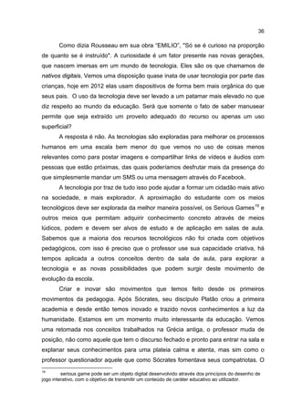 36
Como dizia Rousseau em sua obra “EMILIO”, "Só se é curioso na proporção
de quanto se é instruído". A curiosidade é um fator presente nas novas gerações,
que nascem imersas em um mundo de tecnologia. Eles são os que chamamos de
nativos digitais. Vemos uma disposição quase inata de usar tecnologia por parte das
crianças, hoje em 2012 elas usam dispositivos de forma bem mais orgânica do que
seus pais. O uso da tecnologia deve ser levado a um patamar mais elevado no que
diz respeito ao mundo da educação. Será que somente o fato de saber manusear
permite que seja extraído um proveito adequado do recurso ou apenas um uso
superficial?
A resposta é não. As tecnologias são exploradas para melhorar os processos
humanos em uma escala bem menor do que vemos no uso de coisas menos
relevantes como para postar imagens e compartilhar links de vídeos e áudios com
pessoas que estão próximas, das quais poderíamos desfrutar mais da presença do
que simplesmente mandar um SMS ou uma mensagem através do Facebook.
A tecnologia por traz de tudo isso pode ajudar a formar um cidadão mais ativo
na sociedade, e mais explorador. A aproximação do estudante com os meios
tecnológicos deve ser explorada da melhor maneira possível, os Serious Games19
e
outros meios que permitam adquirir conhecimento concreto através de meios
lúdicos, podem e devem ser alvos de estudo e de aplicação em salas de aula.
Sabemos que a maioria dos recursos tecnológicos não foi criada com objetivos
pedagógicos, com isso é preciso que o professor use sua capacidade criativa, há
tempos aplicada a outros conceitos dentro da sala de aula, para explorar a
tecnologia e as novas possibilidades que podem surgir deste movimento de
evolução da escola.
Criar e inovar são movimentos que temos feito desde os primeiros
movimentos da pedagogia. Após Sócrates, seu discípulo Platão criou a primeira
academia e desde então temos inovado e trazido novos conhecimentos a luz da
humanidade. Estamos em um momento muito interessante da educação. Vemos
uma retomada nos conceitos trabalhados na Grécia antiga, o professor muda de
posição, não como aquele que tem o discurso fechado e pronto para entrar na sala e
explanar seus conhecimentos para uma plateia calma e atenta, mas sim como o
professor questionador aquele que como Sócrates fomentava seus compatriotas. O
19
serious game pode ser um objeto digital desenvolvido através dos princípios do desenho de
jogo interativo, com o objetivo de transmitir um conteúdo de caráter educativo ao utilizador.
 
