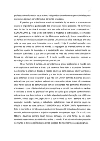 37
professor deve fomentar seus alunos, instigando e criando novas possibilidades para
que esses possam aprender sobre os temas propostos.
É preciso que entendamos a real necessidade de se recriar a educação e o
quanto é importante à participação dos professores nesse processo. “O movimento
vem de fora da escola e é ela que, cada vez mais, sofrerá as suas consequências.”
KENSKI (2003, p. 116). Como diz Kenski, a mudança é extraescolar, e o impacto
será gigantesco na sociedade escolar. Reinventar a educação é uma necessidade, e
as formas de interação passam de apenas um processo entre indivíduos em uma
sala de aula para uma interação com o mundo. Hoje é possível aprender com
pessoas de todos os cantos do mundo. A linguagem da internet permite os mais
profundos níveis de interação e a socialização dos indivíduos independente de
qualquer outro fator, o que une as pessoas na rede são lações como afinidade e
temas de interesse em comum. E é neste sentido que podemos explorar a
tecnologia como um caminho possível para educar.
O ser humano é curioso. Ao aprendermos a andar exploramos o mundo com
mais agilidade e destreza e é isso que devemos fazer com a educação. Devemos
nos levantar e andar em direção a nossos objetivos, para alcançar objetivos maiores
e mais distantes em uma caminhada que tem início no momento que nos abrimos
para entender o novo e explorar, e que não tem um fim definido. Sabendo disso os
educadores, precisam explorar todos os recursos à disposição, trocar informações e
criar novos canais de comunicação com os educandos nos permitindo transmitir a
mensagem com o objetivo de instigar a curiosidade e permitir que este aluno explore
o conceito e tenha no professor um ponto de apoio para adquirir conhecimentos
relevantes e que lhe mostrem a verdade advinda de cada informação que obtém na
internet, sendo capaz de julgar por si o que é certo ou não. “Sempre há o que
aprender, ouvindo, vivendo e, sobretudo, trabalhando; mas só aprende quem se
dispõe a rever as suas certezas.” (RIBEIRO apud MORAN 2007). Aprendemos a
todo o momento, a construção do conhecimento não está limitada ao tempo em sala
de aula, estamos expostos a sujeitos a aprender em qualquer lugar. De acordo com
Ribeiro, devemos sempre rever nossas certezas, de uma forma ou de outra
devemos rever nosso ponto de vista sobre o mundo. E só através da compreensão
do mundo e de seus contextos seremos capazes de modificar nossos paradigmas.
 