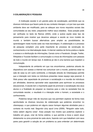 38
5 COLABORAÇÃO E PESQUISA
A Instituição escolar é um grande palco de socialização, permitindo que os
diversos indivíduos que fazem parte do seu contexto interajam, e é por isso que este
ambiente deve ser modificado, para se adequar aos novos requisitos sociais das
comunidades ao seu redor, preparando melhor seus cidadãos. Essa posição pode
ser verificada no texto de Ramos (2004), onde a autora expõe esse tipo de
pensamento para mostrar que devemos adequar a escola ao novo modelo de
mundo e também buscar alternativas para ampliar as possibilidades de
aprendizagem neste mundo cada vez mais tecnológico. A colaboração e o processo
de pesquisa compõem uma parte importante do processo de construção do
conhecimento e na internalização deste. A internet viabiliza de forma pratica e rápida
o acesso e a distribuição de informações. Canais como o Facebook, Google, Twitter,
Wikipédia e Youtube facilitam a comunicação e a troca de informações com pessoas
de todo o mundo em tempo real. A distância já não é uma barreira que impedem a
comunicação.
Independente do ambiente em que nos encontramos, podemos através de
dispositivos com acesso a internet nos comunicar com o mundo, podemos estar na
sala de casa ou em outro continente, a interação através do Ciberespaço permite
que a interação com todos os indivíduos presentes nesse espaço seja possível. A
Web possui alta capacidade de promover a socialização e a reunião de indivíduos
por afinidades, devemos aproveitar esta capacidade para aprimorar os processos
educacionais. A escola tem o importante papel de promover a socialização dos seus
alunos e a finalidade de preparar os mesmos para a vida na sociedade fora da
comunidade escolar, o resultado é a interação entre o homem, a sociedade e o
conhecimento.
Podemos lançar mão de recursos que nos permitam explorar de forma mais
aprofundada os diversos recursos de colaboração que podemos encontrar no
ciberespaço, e que podemos em alguns casos transpor algumas atividades para o
contexto do mundo real. Segundo Lévy apud Lima (2009). “Ninguém sabe tudo,
todos sabem alguma coisa”. Essa posição nos mostra que podemos explorar o
trabalho em grupo, criar de forma coletiva, e que permita a troca e assim atuar
diretamente na zona proximal de cada aluno, fazendo com que trabalhem com seus
pares para garantir a solução de um problema ou para entender um determinado
 