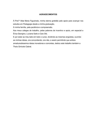 AGRADECIMENTOS
À Prof.ª Alda Maria Figueiredo, minha eterna gratidão pelo apoio para avançar nos
estudos em Pedagogia desde a minha graduação.
À minha família, pela paciência e compreensão.
Aos meus colegas de trabalho, pelas palavras de incentivo e apoio, em especial a
Érica Georgino, Luciana Saito e Caio Dib.
E por estar ao meu lado em todo o curso, dividindo as mesmas angústias, ouvindo
as minhas ideias, ora concordando, ora não, e assim permitindo que ambos
amadurecêssemos ideias inovadoras e concretas, dedico este trabalho também a
Thaís Ginícolo Cabral.
 
