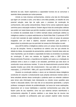 39
elemento da aula. Assim exploramos a capacidade humana de se comunicar e
assimilar ideias passadas por outras pessoas.
Unindo os mais diversos conhecimentos, criamos uma teia de informações
que ligam um conceito a outro, uma ideia a uma ideia paralela, um desafio de uma
possível solução, esse tipo de ação para o processo de construção do
conhecimento, abre portas extraordinárias. Dessa forma vamos explorando alguns
caminhos para a educação moderna. Existem alguns frutos de construções coletivas
que podem ser cases bases que permite visualizar o poder desse tipo de construção
no contexto da sociedade atual. O melhor exemplo dessa construção coletiva ou
inteligência coletiva é a própria web/internet ou World Wide Web. O protocolo HTTP
é outro bom exemplo de ação realizada em conjunto, onde um grupo de pessoas
engajados com um ideal e objetivo, atuaram ativamente para aprimorar e
desenvolver os protocolos que nos permitem ter acesso às informações na web.
Lévy (2010) define a inteligência coletiva como um campo mais de problemas
do que de soluções. Vemos a importância do coletivo uma vez que através do
debate de ideias, da exposição de pensamentos, podemos ir tecendo teias cada vez
mais importantes, que irá ampliar a capacidade de todos os envolvidos no processo
de construção. É claro nos estudos de Vygotsky sobre a ZDP (Zona de
Desenvolvimento Proximal), a importância do trabalho com pares ou a mediação do
professor entre o aluno e o objeto a ser estudado, permitindo que este aluno vá
construindo novas estruturas mentais. “A zona de desenvolvimento proximal define
aquelas funções que ainda não amadureceram, mas que estão em processo de
maturação [...]” (VYGOTSKY, 1984, p.97, apud OLIVEIRA, 2010, p.58).
Atuando na construção coletiva, o aluno vai se inteirando dessa inteligência
construída em conjunto e amadurecendo suas próprias estruturas mentais sobre o
tema estudado através dessa construção e podendo assim ao entender colaborar
para tornar esta informação mais interessante ou criando novas questões para
manter a discussão aberta. Com isso não só os educandos aprenderão, o próprio
professor conseguira através da problematização, da busca de novas explicações,
desenvolver em si novas habilidades e assimilar conhecimentos que antes não
faziam parte de seu repertório. Uma vez que estamos sempre resinificando o
conhecimento adquirido. É preciso viabilizar o uso desse tipo de recurso nas
escolas, e capacitar os professores para que possam explorar estes recursos
 