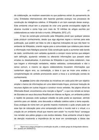 41
da colaboração, se mostram essenciais no que podemos extrair do pensamento de
Lévy. Entidades internacionais vêm fazendo grandes avanços nos processos de
construção da inteligência coletiva. A Wikipédia é um bom exemplo desse avanço.
Este ambiente virtual tem a proposta de criar uma grande enciclopédia digital de
alcance mundial e conta hoje com mais de 19 milhões de artigos escritos por
colaboradores ao redor de todo o mundo. (Wikipédia, 2012, p?).
O tipo de construção promovido pela Wikipédia prevê que qualquer pessoa
pode produzir conhecimento, desde que siga algumas regras e normas para esta
publicação, que podem ser lidas no site e algumas indicações do que não fazer no
ambiente da Wikipédia, criando regras para a comunidade que colabora para deixar
a informação mais fidedigna possível. Esta construção ajuda a aumentar este bando
de dado, contribuindo com verbetes ajudando a compor novos termos que estejam
sem definição, ajustando verbetes ou alterando informações que possam estar
erradas ou desatualizadas. A premissa da Wikipédia é que todos colaborem, mas
que tragam a informação verdadeira, relatos validados, contextualizado e não o
senso comum, e mesmo se alguns colaboradores trouxerem informações que
contenham algum erro, ou contradição, a ideia é que se inicie uma análise e
complementação do verbete promovendo assim a troca e a construção correta do
conhecimento.
As pastas (como são chamadas as iniciativas em cada país) têm por objetivo
ampliar o banco de informações em uma determinada língua, promover tradução de
recursos digitais em outras línguas e construir novos verbetes. Na página oficial da
Wikimedia Brasil, encontramos uma menção a Ágora21
, o que nos remete ao tempo
de Sócrates em seus discursos filosóficos em Atenas na Ágora, um ambiente publico
e repleto de pessoas onde qualquer cidadão da polis podia se expressar, abrindo
caminho para um debate, uma discussão e reflexão coletiva sobre o tema exposto.
Essa analogia de nome tem um grande impacto mostrando o quão amplo pode ser
esse tipo de colocação para uma comparação entre o mundo real e o virtual, e a
criação de um ambiente virtual que mesmo sem existir “no mundo físico” consegue
nos remeter aos pátios gregos e aos ávidos debates. Esse ambiente virtual é digno
de atenção mostrando a importância de se levar em consideração a ideias das
21
Ágora era a praça principal na constituição da pólis, a cidade grega da Antiguidade clássica.
Em (acesso em 25/09/2012).
 