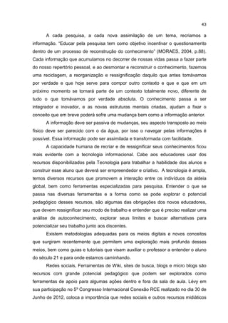 43
A cada pesquisa, a cada nova assimilação de um tema, recriamos a
informação. “Educar pela pesquisa tem como objetivo incentivar o questionamento
dentro de um processo de reconstrução do conhecimento” (MORAES, 2004, p.88).
Cada informação que acumulamos no decorrer de nossas vidas passa a fazer parte
do nosso repertório pessoal, e ao desmontar e reconstruir o conhecimento, fazemos
uma reciclagem, a reorganização e ressignificação daquilo que antes tomávamos
por verdade e que hoje serve para compor outro contexto e que e que em um
próximo momento se tornará parte de um contexto totalmente novo, diferente de
tudo o que tomávamos por verdade absoluta. O conhecimento passa a ser
integrador e inovador, e as novas estruturas mentais criadas, ajudam a fixar o
conceito que em breve poderá sofre uma mudança bem como a informação anterior.
A informação deve ser passiva de mudanças, seu aspecto transposto ao meio
físico deve ser parecido com o da água, por isso o navegar pelas informações é
possível. Essa informação pode ser assimilada e transformada com facilidade.
A capacidade humana de recriar e de ressignificar seus conhecimentos ficou
mais evidente com a tecnologia informacional. Cabe aos educadores usar dos
recursos disponibilizados pela Tecnologia para trabalhar a habilidade dos alunos e
construir esse aluno que deverá ser empreendedor e criativo. A tecnologia é ampla,
temos diversos recursos que promovem a interação entre os indivíduos da aldeia
global, bem como ferramentas especializadas para pesquisa. Entender o que se
passa nas diversas ferramentas e a forma como se pode explorar o potencial
pedagógico desses recursos, são algumas das obrigações dos novos educadores,
que devem ressignificar seu modo de trabalho e entender que é preciso realizar uma
análise de autoconhecimento, explorar seus limites e buscar alternativas para
potencializar seu trabalho junto aos discentes.
Existem metodologias adequadas para os meios digitais e novos conceitos
que surgiram recentemente que permitem uma exploração mais profunda desses
meios, bem como guias e tutoriais que visam auxiliar o professor a entender o aluno
do século 21 e para onde estamos caminhando.
Redes sociais, Ferramentas de Wiki, sites de busca, blogs e micro blogs são
recursos com grande potencial pedagógico que podem ser explorados como
ferramentas de apoio para algumas ações dentro e fora da sala de aula. Lévy em
sua participação no 5º Congresso Internacional Conexão RCE realizado no dia 30 de
Junho de 2012, coloca a importância que redes sociais e outros recursos midiáticos
 