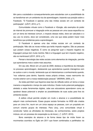 44
têm para a sociedade e consequentemente para estudantes com a possibilidade de
se transformar em um ambiente rico de aprendizagem, trazendo sua posição sobre o
Facebook. “O Facebook é apenas uma das mídias sociais em um contexto de
participação”. (LÉVY, 2012, p.?).
Comunidades virtuais como o Facebook e +Google, são exemplos do poder
da internet de promover a integração entre as pessoas em uma causa especifica ou
por um tema de interesse comum, o impacto dessas redes, deve ser calculado e o
seu uso no ensino, deve ser considerado, uma vez que estas podem trazer mais
benefícios que problemas para a aprendizagem.
O Facebook é apenas uma das mídias sociais em um contexto de
participação. Não são as novas mídias que terão impacto negativo. São as pessoas
que postam coisas negativas. É como se perguntar qual o impacto negativo da
linguagem porque tem muita mentira. Não é a linguagem que tem impacto negativo,
são os mentirosos! (LÉVY, 2012, p.?).
Pensar a tecnologia das redes sociais como elementos de integração, permite
que aprendamos mais e sobre mais assuntos.
Em seu site, Moran em um post de 2009, destaca a importância da interação
no processo aprendizagem, destacando que aprendemos quando interagimos com
os outros e com o mundo, lembrando que só interiorizamos o conhecimento quando,
“nos voltamos para dentro, fazendo nossa própria síntese, nosso reencontro do
mundo exterior com a nossa reelaboração pessoal.” (MORAN, 2009, p.?).
As redes permitem que façamos esse tipo de reflexão sobre um tema a nossa
maneira e respeitando o tempo de cada indivíduo. Existe muito potencial pedagógico
atrelado a estas ferramentas digitais, cabe aos educadores aprenderem como se
apoderar desse potencial e ampliar as possibilidades de suas aulas para fora do
ambiente escolar.
A esfera virtual permite ampliar em muito o alcance e a possibilidade de
adquirir mais conhecimento. Esses grupos sociais formados na WEB são criados
para um único fim, reunir em um único espaço as pessoas, com um propósito em
comum criando grupos de interesse. Para Lévy, uma comunidade virtual é
construída “sobre as afinidades de interesses, de conhecimentos, sobre projetos
mútuos, em um processo de cooperação ou de troca [...]”. (LÉVY, 2010).
Bons exemplos do alcance e da forma desse tipo de mídia foram os
movimentos ocorridos no Egito em 2011 que foram combinados e partilhados via
 