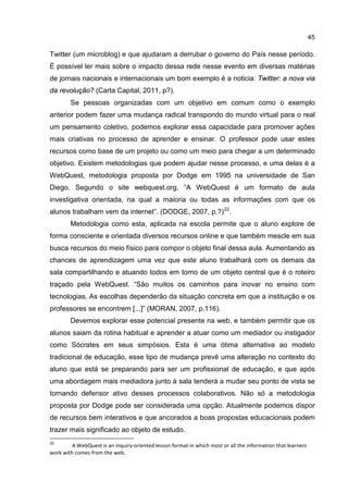 45
Twitter (um microblog) e que ajudaram a derrubar o governo do País nesse período.
É possível ler mais sobre o impacto dessa rede nesse evento em diversas matérias
de jornais nacionais e internacionais um bom exemplo é a noticia: Twitter: a nova via
da revolução? (Carta Capital, 2011, p?).
Se pessoas organizadas com um objetivo em comum como o exemplo
anterior podem fazer uma mudança radical transpondo do mundo virtual para o real
um pensamento coletivo, podemos explorar essa capacidade para promover ações
mais criativas no processo de aprender e ensinar. O professor pode usar estes
recursos como base de um projeto ou como um meio para chegar a um determinado
objetivo. Existem metodologias que podem ajudar nesse processo, e uma delas é a
WebQuest, metodologia proposta por Dodge em 1995 na universidade de San
Diego. Segundo o site webquest.org, “A WebQuest é um formato de aula
investigativa orientada, na qual a maioria ou todas as informações com que os
alunos trabalham vem da internet”. (DODGE, 2007, p.?)22
.
Metodologia como esta, aplicada na escola permite que o aluno explore de
forma consciente e orientada diversos recursos online e que também mescle em sua
busca recursos do meio físico para compor o objeto final dessa aula. Aumentando as
chances de aprendizagem uma vez que este aluno trabalhará com os demais da
sala compartilhando e atuando todos em torno de um objeto central que é o roteiro
traçado pela WebQuest. “São muitos os caminhos para inovar no ensino com
tecnologias. As escolhas dependerão da situação concreta em que a instituição e os
professores se encontrem [...]” (MORAN, 2007, p.116).
Devemos explorar esse potencial presente na web, e também permitir que os
alunos saiam da rotina habitual e aprender a atuar como um mediador ou instigador
como Sócrates em seus simpósios. Esta é uma ótima alternativa ao modelo
tradicional de educação, esse tipo de mudança prevê uma alteração no contexto do
aluno que está se preparando para ser um profissional de educação, e que após
uma abordagem mais mediadora junto à sala tenderá a mudar seu ponto de vista se
tornando defensor ativo desses processos colaborativos. Não só a metodologia
proposta por Dodge pode ser considerada uma opção. Atualmente podemos dispor
de recursos bem interativos e que ancorados a boas propostas educacionais podem
trazer mais significado ao objeto de estudo.
22
A WebQuest is an inquiry-oriented lesson format in which most or all the information that learners
work with comes from the web.
 