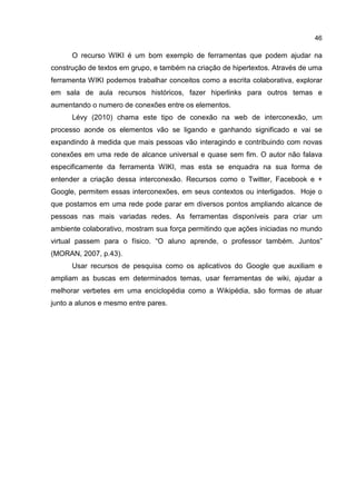 46
O recurso WIKI é um bom exemplo de ferramentas que podem ajudar na
construção de textos em grupo, e também na criação de hipertextos. Através de uma
ferramenta WIKI podemos trabalhar conceitos como a escrita colaborativa, explorar
em sala de aula recursos históricos, fazer hiperlinks para outros temas e
aumentando o numero de conexões entre os elementos.
Lévy (2010) chama este tipo de conexão na web de interconexão, um
processo aonde os elementos vão se ligando e ganhando significado e vai se
expandindo à medida que mais pessoas vão interagindo e contribuindo com novas
conexões em uma rede de alcance universal e quase sem fim. O autor não falava
especificamente da ferramenta WIKI, mas esta se enquadra na sua forma de
entender a criação dessa interconexão. Recursos como o Twitter, Facebook e +
Google, permitem essas interconexões, em seus contextos ou interligados. Hoje o
que postamos em uma rede pode parar em diversos pontos ampliando alcance de
pessoas nas mais variadas redes. As ferramentas disponíveis para criar um
ambiente colaborativo, mostram sua força permitindo que ações iniciadas no mundo
virtual passem para o físico. “O aluno aprende, o professor também. Juntos”
(MORAN, 2007, p.43).
Usar recursos de pesquisa como os aplicativos do Google que auxiliam e
ampliam as buscas em determinados temas, usar ferramentas de wiki, ajudar a
melhorar verbetes em uma enciclopédia como a Wikipédia, são formas de atuar
junto a alunos e mesmo entre pares.
 