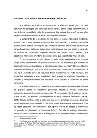 47
6 DISPOSITIVOS MÓVEIS EM UM AMBIENTE DINÂMICO
Nos últimos anos vimos o lançamento de diversas tecnologias com alto
potencial de aplicação em contextos educacionais, como falado anteriormente, a
escola tem a capacidade inata de se apropriar das “coisas do mundo” para ampliar
as possibilidades de ensino, e neste caso não será diferente.
O surgimento de tecnologias móveis como o celular, notebooks, netbooks,
smartphones e mais recentemente os tablets, tem levantado questões importantes
quanto ao uso dessas tecnologias, seu impacto e como os professores devem atuar
para adequar seus estilos de aula e seus materiais para que seja possível transmitir
informação de qualidade, dispondo desses dispositivos como recurso para
possibilitar interação e prender a atenção ao tema que se pretende tratar em sala.
É preciso encarar as tecnologias moveis como repositórios e ao mesmo
tempo como instrumentos de aproximação do aluno de elementos que auxiliem no
desenvolvimento de habilidades e competências. Estes devices23
têm por objetivo
transmitir a informação que pode estar em qualquer local no mundo, dando início a
um novo conceito onde os recursos ficam disponíveis na rede mundial, em
ambientes individuais e que possibilitam fácil acesso de qualquer dispositivo, e
também o compartilhamento dos recursos, esse conceito é chamado de cloud
computing.
A grande variedade de dispositivos abre novas possibilidades e permite que
de qualquer ponto ou dispositivo possamos acessar a mesma informação
independente do device que tivermos a mão. “O computador não é mais um centro,
e sim um nó, um terminal, um componente da rede universal calculante”. (LÉVY,
2010). Nesse cenário, onde a cada dia uma nova tecnologia desponta, devemos
estrar preparados para entender e criar uma maneira de adequar este novo recurso
ao nosso cotidiano. Os hardwares24
são apenas canais de acesso à informação
como pode ser observado na colocação de Lévy. Por trás de qualquer dispositivo,
temos um mundo mais complexo, e ao seguirmos por este pensamento, observamos
23
Dispositivos em inglês.
24
Hardware pode ser definido como um termo geral para equipamentos, este termo é muito
usado na área de TI para identificar os elementos que compõem um dispositivo, seja ele um
computador ou um dispositivo móvel. Todos estes possuem peças que são denominadas parte do
hardware.
 