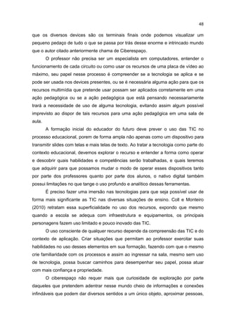 48
que os diversos devices são os terminais finais onde podemos visualizar um
pequeno pedaço de tudo o que se passa por trás desse enorme e intrincado mundo
que o autor citado anteriormente chama de Ciberespaço.
O professor não precisa ser um especialista em computadores, entender o
funcionamento de cada circuito ou como usar os recursos de uma placa de vídeo ao
máximo, seu papel nesse processo é compreender se a tecnologia se aplica e se
pode ser usada nos devices presentes, ou se é necessária alguma ação para que os
recursos multimídia que pretende usar possam ser aplicados corretamente em uma
ação pedagógica ou se a ação pedagógica que está pensando necessariamente
trará a necessidade de uso de alguma tecnologia, evitando assim algum possível
imprevisto ao dispor de tais recursos para uma ação pedagógica em uma sala de
aula.
A formação inicial do educador do futuro deve prever o uso das TIC no
processo educacional, porem de forma ampla não apenas como um dispositivo para
transmitir slides com telas e mais telas de texto. Ao tratar a tecnologia como parte do
contexto educacional, devemos explorar o recurso e entender a forma como operar
e descobrir quais habilidades e competências serão trabalhadas, e quais teremos
que adquirir para que possamos mudar o modo de operar esses dispositivos tanto
por parte dos professores quanto por parte dos alunos, o nativo digital também
possui limitações no que tange o uso profundo e analítico dessas ferramentas.
É preciso fazer uma imersão nas tecnologias para que seja possível usar de
forma mais significante as TIC nas diversas situações de ensino. Coll e Monteiro
(2010) retratam essa superficialidade no uso dos recursos, expondo que mesmo
quando a escola se adequa com infraestrutura e equipamentos, os principais
personagens fazem uso limitado e pouco inovado das TIC.
O uso consciente de qualquer recurso depende da compreensão das TIC e do
contexto de aplicação. Criar situações que permitam ao professor exercitar suas
habilidades no uso desses elementos em sua formação, fazendo com que o mesmo
crie familiaridade com os processos e assim ao ingressar na sala, mesmo sem uso
de tecnologia, possa buscar caminhos para desempenhar seu papel, possa atuar
com mais confiança e propriedade.
O ciberespaço não requer mais que curiosidade de exploração por parte
daqueles que pretendem adentrar nesse mundo cheio de informações e conexões
infindáveis que podem dar diversos sentidos a um único objeto, aproximar pessoas,
 