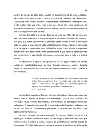 49
mostrar as facetas de cada país e ajudar no desenvolvimento de uma sociedade.
Não existe limite para o que podemos encontrar ou adicionar ao ciberespaço.
Dispositivos como tablets, celulares, computadores e smartphones vieram para ficar,
e vão evoluir cada vez mais. Hoje temos pen drives com mais capacidade de
armazenamento do que os primeiros computadores, e mais recentemente contamos
com o espaço ilimitado das nuvens.
Em sua formação o professor deve se apropriar das TIC, não só como um
meio para criar suas aulas e dispor de recursos para criar uma aula Informatizada,
mas para que possa compreender a grandeza desse mundo e como a tecnologia
pode ser usada a favor de uma ação pedagógica mais ampla, e também como esta
pode lhe ajudar a desenvolver suas habilidades e criar novas estruturas cognitivas
possibilitando que este detenha mais conhecimento, e que continue desenvolvendo
seu pensamento e assimilando informações pertinentes para a vida e a pratica
didática.
O computador é apenas uma porta, que ao ser ligado mostra um mundo
repleto de possibilidades para as mais diversas situações, existem diversos
caminhos como em uma intrincada teia viva, que se move e cria novas conexões a
todo momento.
No limite, há apenas um único computador, mas é impossível traçar seus
limites, definir seu contorno. E um computador cujo centro está em toda
parte e a circunferência em lugar algum, um computador hipertextual,
disperso, vivo, fervilhante, inacabado: o ciberespaço em si.
(LÉVY, 2010, p.45).
A tecnologia quando se fala dos diversos dispositivos disponíveis, pode ser
tomada com o tendão de Aquiles dos educadores, pois a cada mudança de
tecnologia, novos recursos são criados, e outras formas de abordagem devem ser
elaboradas. E esse elemento pode fazer uma ação pedagógica bem elaborada ruir
se seu uso não for completamente planejado ou pensado para ser fluido para
acompanhar as mudanças.
A todo o momento vemos o surgimento de recursos digitais agregados a s
tecnologias, e estes possibilitam inovar no que tange a educação, recursos que
visam substituir o papel e a caneta, substituir as experiências de campo através de
simuladores. Contudo devemos ter cuidado e encarar a tecnologia da informação
 