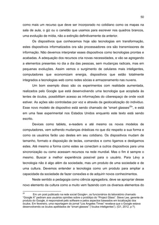 50
como mais um recurso que deve ser incorporado no cotidiano como os mapas na
sala de aula, o giz ou o canetão que usamos para escrever nos quadros brancos,
uma evolução de mídia, não a extinção definitivamente da anterior.
Os dispositivos que conhecemos hoje são tecnologias em transformação,
estes dispositivos informatizados ora são processadores ora são transmissores de
informação. Não devemos interpretar esses dispositivos como tecnologias prontas e
acabadas. A adequação dos recursos cria novas necessidades, e vão se agregando
a elementos presentes no dia a dia das pessoas, sem mudanças radicais, mas em
pequenas evoluções. Assim vemos o surgimento de celulares mais inteligentes,
computadores que economizam energia, dispositivos que estão totalmente
integrados a tecnologias web como redes sócias e armazenamento nas nuvens.
Um bom exemplo disso são os experimentos com realidade aumentada,
realizados pelo Google que está desenvolvendo uma tecnologia que acoplada às
lentes de óculos, possibilitam acesso as informações do ciberespaço de onde você
estiver. As ações são controladas por voz e através da geolocalização do individuo.
Esse novo modelo de dispositivo está sendo chamado de “smart glasses25
”, e está
em uma fase experimental nos Estados Unidos enquanto este texto está sendo
escrito.
Devices como tablets, e-readers e até mesmo os novos modelos de
computadores, vem sofrendo mudanças drásticas no que diz respeito a sua forma e
como os usuários farão uso destes em seu cotidiano. Os dispositivos mudam de
tamanho, formato e disposição de teclas, comandos e como ligamos e desligamos
estes. Até mesmo a forma como estes se conectam a outros dispositivos para uma
sincronização ou como acessam recursos na rede mundial. Mas o fim é sempre o
mesmo. Buscar a melhor experiência possível para o usuário. Para Lévy a
tecnologia não é algo além da sociedade, mas um produto de uma sociedade e de
uma cultura. Devemos entender a tecnologia como um produto para ampliar a
capacidade da sociedade de fazer conexões e de adquirir novos conhecimentos.
Neste sentido a pedagogia como ciência agregadora, deve se apropriar desse
novo elemento da cultura como a muito vem fazendo com os diversos elementos do
25
Em um post publicado na rede social Google+, os funcionários do laboratório chamado
“Google X” pediram aos usuários opiniões sobre o protótipo do “Project Glass”. Steve Lee, gerente de
produto do Google, é responsável pelo software e pelos aspectos baseados em localização dos
óculos. Em fevereiro, uma reportagem do jornal “Los Angeles Times” revelava que o Google estava
desenvolvendo os óculos apelidados de “smart glasses” (“óculos inteligentes”). (G1, 2012, p:?).
 