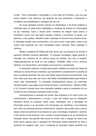 51
mundo. Para a educação a tecnologia é o novo fogo de Prometeu, uma vez que
temos acesso a ela, devemos nos apropriar de seus benefícios e retransmitir a
novidade e as possibilidades e vantagens do seu uso.
As novas gerações nascem imersas no ciberespaço, e de forma orgânica e
individual cada um desenvolve habilidades e maneiras de acessar as informações
de seu interesse. Cabe a escola achar maneiras de integrar estes alunos a
sociedade e fazer com que sejam pessoas criativas e inovadoras. A escola, sua
estrutura, e seu publico, sofrerão muitas mudanças no decorrer dos próximos anos.
A instituição escolar como conhecemos, com seus muros, suas salas e toda a sua
cultura está passando por uma reavaliação neste momento. Essa avaliação é
continua.
Desde a academia de Platão até hoje vemos que os processos de ensinar e
aprender sofreram diversas alterações. “A evolução tecnológica digital garante a
interação dos membros de um mesmo grupo de estudos, com som e imagem,
independentemente do local em que estejam.” (KENSKI, 2008, p.121). Deve-se
idealizar uma escola fluida, sem paredes, que promova a socialização.
É necessário repensar a escola para propor modelos de ensino por áreas de
interesse ou outras formas e métodos, que considerem e proporcionem a escolha do
que se pretende aprender não quer dizer limitar outras áreas do conhecimento, mas
criar meios para que cada vez mais à tão falada interdisciplinaridade seja levada a
níveis mais interessantes. “A sociedade contemporânea passou por profundas
transformações o que exige novas formas de tratar o conhecimento.” (Oliveira, 2006,
p.12). Encarar a escola como uma instituição acabada e plena é inaceitável em um
mundo em que mudanças acontecem todos os dias.
Acompanhamos a evolução da moeda, das empresas e do modo como nos
comunicamos e atravessamos o mundo, e isso nos mostra que as instituições
escolares devem se apropriar desse poder modificador que a tecnologia da
informação possui e se reinventar uma reinvenção que mantenha a sua essência
bem como as premissas de levar conhecimento, explicar e dar sentido para o que se
expõe, devemos aprimorar os processos ao usar a tecnologia, ampliando o alcance,
e não criando novas barreiras. Com o tempo a escola passará a ser um ambiente de
interação social, uma grande rede social do mundo real, o espaço de ensino que
antes servia apenas para a aquisição de informação estará disponível na rede e
acessível de qualquer local, mas o essencial da educação estará presente nas
 