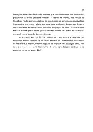 52
interações dentro da sala de aula, modelos que possibilitem esse tipo de ação irão
predominar. A escola precisará revisitará a história da filosofia, nos tempos de
Sócrates e Platão, promovendo troca de experiências, da aproximação saudável das
informações, uma troca frutífera que trará bons resultados, debates que levam a
compreensão de temas complexos e também a aquisição de novos conhecimentos e
também a introdução de novos questionamentos, criando uma cadeia de construção,
desconstrução e recriação do conhecimento.
No momento em que formos capazes de trazer a tona o potencial dos
educandos em um processo de educação mediado por uma biblioteca maior que a
de Alexandria, a internet, seremos capazes de propiciar uma educação plena, com
isso o educador se torna testemunha de uma aprendizagem continua como
podemos vemos em Moran (2007).
 