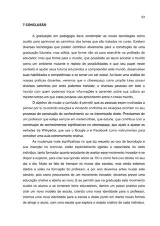 53
7 CONCLUSÃO
A graduação em pedagogia deve contemplar as novas tecnologias como
auxilio para aprimorar os caminhos dos temas que são tratados no curso. Existem
diversas tecnologias que podem contribuir ativamente para a construção de uma
graduação futurista, mas sólida, que forme não só para exercê-la na profissão de
educador, mas que forme para o mundo, que possibilite ao aluno encarar o mundo
como um ambiente mutante e repleto de possibilidades e que seu papel neste
contexto é ajudar seus futuros educandos a compreender este mundo, desenvolver
suas habilidades e competências e se tornar um ser social. Ao fazer uma análise de
nossas praticas docentes, veremos que o ciberespaço como propõe Lévy possui
diversos caminhos por onde podemos transitar, e diversas pessoas em todo o
mundo com quem podemos trocar informações e aprender sobre sua cultura ao
mesmo tempo em que estas pessoas vão aprendendo sobre o nosso mundo.
O objetivo de mudar o currículo, é permitir que as pessoas sejam motivadas a
pensar por si, buscando soluções e inovando conforme as situações ocorram no seu
processo de construção do conhecimento ou na transmissão deste. Precisamos de
um professor que esteja sempre em metamorfose, que estude, que contribua com a
construção de conhecimentos significativos no ciberespaço, que ajude a ajustar os
verbetes da Wikipédia, que use o Google o e Facebook como instrumentos para
conceber uma aula extremamente criativa.
As mudanças mais significativas no que diz respeito ao uso de tecnologia e
sua inserção no currículo, estão explicitamente ligadas a capacidade de cada
indivíduo, tanto formador quanto estudante de aceitar esse movimento inovador e se
dispor a explorar, para criar sua opinião sobre as TIC e como fara uso destas no seu
dia a dia. Muito se fala de transpor os muros das escolas, mas ainda estamos
atados a salas na formação do professor, e por isso devemos antes mudar este
cenário, pois como precursores de um movimento inovador, devemos prever uma
educação criativa e aberta ao novo. E ao permitir que na graduação este movimento
auxilie os alunos a se tornarem bons educadores, damos um passo positivo para
criar um novo modelo de escola, criando uma nova identidade para o professor,
criamos uma nova identidade para a escola e deste ponto em diante novas formas
de atingir o aluno, com uma escola que explora o estado criativo de cada individuo.
 