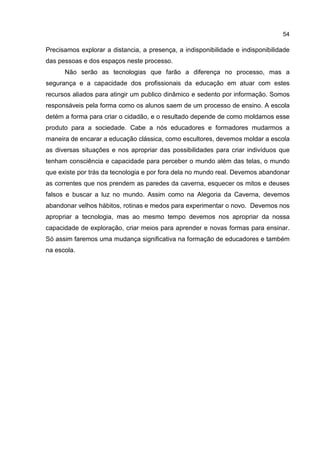 54
Precisamos explorar a distancia, a presença, a indisponibilidade e indisponibilidade
das pessoas e dos espaços neste processo.
Não serão as tecnologias que farão a diferença no processo, mas a
segurança e a capacidade dos profissionais da educação em atuar com estes
recursos aliados para atingir um publico dinâmico e sedento por informação. Somos
responsáveis pela forma como os alunos saem de um processo de ensino. A escola
detém a forma para criar o cidadão, e o resultado depende de como moldamos esse
produto para a sociedade. Cabe a nós educadores e formadores mudarmos a
maneira de encarar a educação clássica, como escultores, devemos moldar a escola
as diversas situações e nos apropriar das possibilidades para criar indivíduos que
tenham consciência e capacidade para perceber o mundo além das telas, o mundo
que existe por trás da tecnologia e por fora dela no mundo real. Devemos abandonar
as correntes que nos prendem as paredes da caverna, esquecer os mitos e deuses
falsos e buscar a luz no mundo. Assim como na Alegoria da Caverna, devemos
abandonar velhos hábitos, rotinas e medos para experimentar o novo. Devemos nos
apropriar a tecnologia, mas ao mesmo tempo devemos nos apropriar da nossa
capacidade de exploração, criar meios para aprender e novas formas para ensinar.
Só assim faremos uma mudança significativa na formação de educadores e também
na escola.
 