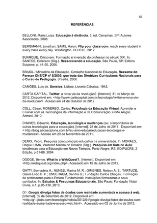 55
REFERÊNCIAS
BELLONI, Maria Luiza. Educação à distância. 5. ed. Campinas, SP: Autores
Associados, 2008.
BERGMANN, Jonathan; SAMS, Aaron. Flip your classroom: reach every student in
every class every day. Washington, DC:ISTE, 2012.
BUARQUE, Cristovam. Formação e invenção do professor no século XXI. In:
SANTOS, Emerson (Org.). Reescrevendo a educação. São Paulo, SP: Editora
Scipione, p. 41-50, 2006.
BRASIL / Ministério da Educação, Conselho Nacional de Educação. Reexame do
Parecer CNE/CP nº 5/2005, que trata das Diretrizes Curriculares Nacionais para
o Curso de Pedagogia. Brasília, 2006.
CAMÕES, Luis de. Sonetos. Lisboa: Livraria Clássica, 1942.
CARTA CAPITAL. Twitter: a nova via da revolução?. [Internet]. 31 de Março de
2012. Disponível em: <http://www.cartacapital.com.br/tecnologia/twitter-a-nova-via-
da-revolucao/>. Acesso em 24 de Outubro de 2012.
COLL, César; MONEREO, Carles. Psicologia da Educação Virtual: Aprender e
Ensinar com as Tecnologias da Informação e da Comunicação. Porto Alegre:
Artmed, 2010.
CHAVES, Eduardo. Educação, tecnologia e mudanças (ou: a importância de
outras tecnologias para a educação). [Internet]. 28 de Julho de 2011. Disponível em:
< http://blog.aticascipione.com.br/eu-amo-educar/educacao-tecnologia-e-
mudancas>. Acesso em 20 de Novembro de 2011.
DEMO, Pedro. Pesquisa como princípio educativo na universidade. In: MORAES,
Roque; LIMA, Valderez Marina do Rosário (Org.). Pesquisa em Sala de Aula:
tendências para a Educação em Novos Tempos. Porto Alegre, RS: EDIPUCRS, 2
Edição, p.51-86. 2004.
DODGE, Bernie. What is a WebQuest?. [Internet]. Disponível em:
<http://webquest.org/index.php>. Acessado em 15 de Julho de 2012.
GATTI, Bernadete A.; NUNES, Marina M. R.; GIMENES, Nelson A. S.; TARTUCE,
Gisela Lobo B. P.; UNBEHAUM, Sandra G.; Fundação Carlos Chagas. Formação
de professores para o Ensino Fundamental: instituições formadoras e seus
currículos. In: Estudos & Pesquisas Educacionais. São Paulo: Fundação Victor
Civita, n.1, p.95-138, 2010.
G1. Google divulga fotos de óculos com realidade aumentada e acesso à web.
[Internet]. 09 de Setembro de 2012. Disponível em:
<http://g1.globo.com/tecnologia/noticia/2012/04/google-divulga-fotos-de-oculos-com-
realidade-aumentada-e-acesso-web.html>. Acessado em 02 de Junho de 2012.
 